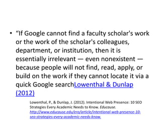 • “If Google cannot find a faculty scholar's work
or the work of the scholar's colleagues,
department, or institution, then it is
essentially irrelevant — even nonexistent —
because people will not find, read, apply, or
build on the work if they cannot locate it via a
quick Google searchLowenthal & Dunlap
(2012)
Lowenthal, P., & Dunlap, J. (2012). Intentional Web Presence: 10 SEO
Strategies Every Academic Needs to Know. Educause.
http://www.educause.edu/ero/article/intentional-web-presence-10-
seo-strategies-every-academic-needs-know.
 