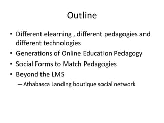 Outline
• Different elearning , different pedagogies and
different technologies
• Generations of Online Education Pedagogy
• Social Forms to Match Pedagogies
• Beyond the LMS
– Athabasca Landing boutique social network
 