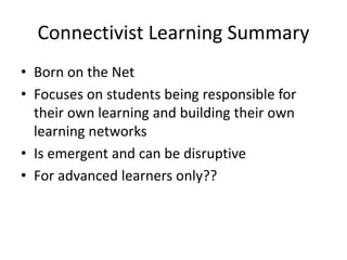 Connectivist Learning Summary
• Born on the Net
• Focuses on students being responsible for
their own learning and building their own
learning networks
• Is emergent and can be disruptive
• For advanced learners only??
 