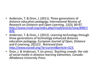 • Anderson, T. & Dron, J. (2011). Three generations of
distance education pedagogy. International Review of
Research on Distance and Open Learning, 12(3), 80-97.
http://www.irrodl.org/index.php/irrodl/article/view/890/1
826.
• Anderson, T. & Dron, J. (2012). Learning technology through
three generations of technology enhanced distance
education pedagogy. European Journal of Open, Distance
and E-Learning, 2012/2. Retrieved from
http://www.eurodl.org/?p=current&article=523.
• Dron, J. & Anderson, T. (in press). Teaching crowds: the role
of social media in distance learning Edmonton, Canada:
Athabasca University Press.
 
