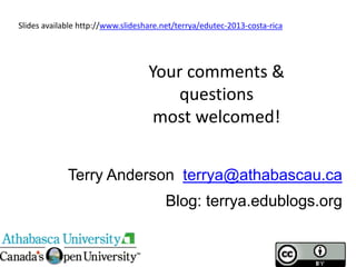 Terry Anderson terrya@athabascau.ca
Blog: terrya.edublogs.org
Your comments &
questions
most welcomed!
Slides available http://www.slideshare.net/terrya/edutec-2013-costa-rica
 