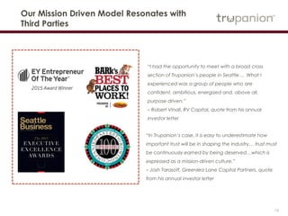 16
Our Mission Driven Model Resonates with
Third Parties
“I had the opportunity to meet with a broad cross
section of Trupanion’s people in Seattle… What I
experienced was a group of people who are
confident, ambitious, energized and, above all,
purpose driven.”
– Robert Vinall, RV Capital, quote from his annual
investor letter
“In Trupanion’s case, it is easy to underestimate how
important trust will be in shaping the Industry… trust must
be continuously earned by being deserved…which is
expressed as a mission-driven culture.”
– Josh Tarasoff, Greenlea Lane Capital Partners, quote
from his annual investor letter
 