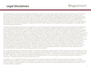 2
Legal Disclaimers
This presentation contains forward-looking statements within the meaning of Section 27A of the Securities Act of 1933 and
Section 21E of the Securities Exchange Act of 1934 relating to, among other things, expectations, plans, prospects and
financial results for Trupanion, including, but not limited to, its expectations regarding its ability to execute its business plans.
These forward-looking statements are based upon the current expectations and beliefs of Trupanion’s management as of
the date of this press release, and are subject to certain risks and uncertainties that could cause actual results to differ
materially from those described in the forward-looking statements. All forward-looking statements made in this press release
are based on information available to Trupanion as of the date hereof, and Trupanion has no obligation to update these
forward-looking statements.
In particular, the following factors, among others, could cause results to differ materially from those expressed or implied by
such forward-looking statements: the ability to achieve or maintain profitability and/or appropriate levels of cash flow in
future periods; the accuracy of assumptions used in determining appropriate member acquisition expenditures; the severity
and frequency of claims; the ability to maintain high retention rates; the accuracy of assumptions used in pricing medical
plan subscriptions and the ability to accurately estimate the impact of new products or offerings on claims frequency; actual
claims expense exceeding estimates; regulatory and other constraints on the ability to institute, or the decision to otherwise
delay, pricing modifications in response to changes in actual or estimated claims expense; the effectiveness and statutory or
regulatory compliance of our Territory Partner model and of our Territory Partners, veterinarians and other third parties in
recommending medical plan subscriptions to potential members; the ability to increase the number of Territory Partners and
active hospitals; compliance by us and those referring us members with laws and regulations that apply to our business,
including the sale of a pet medical plan; fluctuations in the Canadian currency exchange rate; the ability to protect our
proprietary and member information; the ability to maintain our culture and team; the ability to maintain the requisite
amount of risk-based capital; the ability to protect and enforce Trupanion’s intellectual property rights; third-party claims
including litigation and regulatory actions; and the ability to recognize benefits from investments in new solutions and
enhancements to Trupanion’s technology platform and website.
For a detailed discussion of these and other cautionary statements, please refer to the risk factors discussed in filings with the
Securities and Exchange Commission (SEC), including but not limited to, Trupanion’s Annual Report on Form 10-K for the year
ended December 31, 2016 and any subsequently filed reports on Forms 10-Q and 8-K. All documents are available through
the SEC’s Electronic Data Gathering Analysis and Retrieval system at www.sec.gov or the Investor Relations section of
Trupanion’s website at http://investors.trupanion.com.
In addition to U.S. GAAP financials, this presentation includes certain non-GAAP financial measures. These non-GAAP
measures are in addition to, not a substitute for or superior to, measures of financial performance prepared in accordance
with U.S. GAAP. A reconciliation of non-GAAP financial measures to the corresponding GAAP measures is provided on our
Investor Relations website.
 