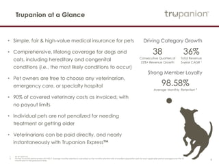 4
Trupanion at a Glance
• Simple, fair & high-value medical insurance for pets
• Comprehensive, lifelong coverage for dogs and
cats, including hereditary and congenital
conditions (i.e., the most likely conditions to occur)
• Pet owners are free to choose any veterinarian,
emergency care, or specialty hospital
• 90% of covered veterinary costs as invoiced, with
no payout limits
• Individual pets are not penalized for needing
treatment or getting older
• Veterinarians can be paid directly, and nearly
instantaneously with Trupanion Express™
Driving Category Growth
38
Consecutive Quarters of
25%+ Revenue Growth
98.58%
Average Monthly Retention 2
Strong Member Loyalty
36%
Total Revenue
5-year CAGR 1
1 As of 12/31/16.
2 For the 12-month period ended 3/31/2017. Average monthly retention is calculated as the monthly retention rate of enrolled subscription pets for each applicable period averaged over the 12
months prior to the period end date.
 