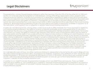 2
Legal Disclaimers
This presentation contains forward-looking statements within the meaning of Section 27A of the Securities Act of 1933 and Section 21E
of the Securities Exchange Act of 1934 relating to, among other things, expectations, plans, prospects and financial results for Trupanion,
including, but not limited to, its expectations regarding its ability to execute its business plans and financial objectives and its future
operating results and expenditures. These forward-looking statements are based upon the current expectations and beliefs of
Trupanion’s management as of the date of this press release, and are subject to certain risks and uncertainties that could cause actual
results to differ materially from those described in the forward-looking statements. All forward-looking statements made in this press
release are based on information available to Trupanion as of the date hereof, and Trupanion has no obligation to update these forward-
looking statements.
In particular, the following factors, among others, could cause results to differ materially from those expressed or implied by such
forward-looking statements: the ability to achieve or maintain profitability and/or appropriate levels of cash flow in future periods; the
accuracy of assumptions used in determining appropriate member acquisition expenditures; the severity and frequency of claims; the
ability to maintain high retention rates; the accuracy of assumptions used in pricing medical plan subscriptions and the ability to
accurately estimate the impact of new products or offerings on claims frequency; actual claims expense exceeding estimates; regulatory
and other constraints on the ability to institute, or the decision to otherwise delay, pricing modifications in response to changes in actual
or estimated claims expense; the effectiveness and statutory or regulatory compliance of our Territory Partner model and of our Territory
Partners, veterinarians and other third parties in recommending medical plan subscriptions to potential members; the ability to increase
the number of Territory Partners and active hospitals; compliance by us and those referring us members with laws and regulations that
apply to our business, including the sale of a pet medical plan; fluctuations in the Canadian currency exchange rate; the ability to protect
our proprietary and member information; the ability to maintain our culture and team; the ability to maintain the requisite amount of risk-
based capital; the ability to protect and enforce Trupanion’s intellectual property rights; third-party claims including litigation and
regulatory actions; and the ability to recognize benefits from investments in new solutions and enhancements to Trupanion’s technology
platform and website.
For a detailed discussion of these and other cautionary statements, please refer to the risk factors discussed in filings with the Securities
and Exchange Commission (SEC), including but not limited to, Trupanion’s Annual Report on Form 10-K for the year ended December
31, 2016 and any subsequently filed reports on Forms 10-Q and 8-K. All documents are available through the SEC’s Electronic Data
Gathering Analysis and Retrieval system at www.sec.gov or the Investor Relations section of Trupanion’s website at
http://investors.trupanion.com.
In addition to U.S. GAAP financials, this presentation includes certain non-GAAP financial measures. These non-GAAP measures are in
addition to, not a substitute for or superior to, measures of financial performance prepared in accordance with U.S. GAAP. A
reconciliation of non-GAAP financial measures to the corresponding GAAP measures is provided on our Investor Relations website.
 