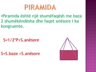 •Piramida është një shumëfaqësh me baza
2 shumëkëndësha dhe faqet anësore I ka
kongruente.
S=S.baze +S.anësore
S=1/2*P+S.anësore
 