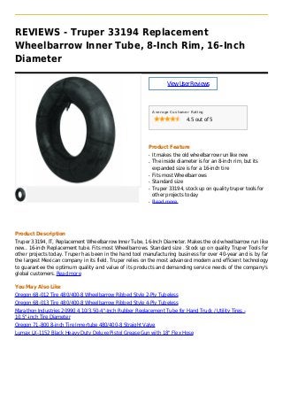 REVIEWS - Truper 33194 Replacement
Wheelbarrow Inner Tube, 8-Inch Rim, 16-Inch
Diameter
ViewUserReviews
Average Customer Rating
4.5 out of 5
Product Feature
It makes the old wheelbarrow run like newq
The inside diameter is for an 8-inch rim, but itsq
expanded size is for a 16-inch tire
Fits most Wheelbarrowsq
Standard sizeq
Truper 33194, stock up on quality truper tools forq
other projects today
Read moreq
Product Description
Truper 33194, IT, Replacement Wheelbarrow Inner Tube, 16-Inch Diameter. Makes the old wheelbarrow run like
new.. 16-inch Replacement tube. Fits most Wheelbarrows. Standard size . Stock up on quality Truper Tools for
other projects today. Truper has been in the hand tool manufacturing business for over 40-year and is by far
the largest Mexican company in its field. Truper relies on the most advanced modern and efficient technology
to guarantee the optimum quality and value of its products and demanding service needs of the company's
global customers. Read more
You May Also Like
Oregon 68-012 Tire 480/400-8 Wheelbarrow Ribbed Style 2-Ply Tubeless
Oregon 68-013 Tire 480/400-8 Wheelbarrow Ribbed Style 4-Ply Tubeless
Marathon Industries 20990 4.10/3.50-4"-Inch Rubber Replacement Tube for Hand Truck / Utility Tires -
10.5"-inch Tire Diameter
Oregon 71-800 8-inch Tire Innertube 480/400-8 Straight Valve
Lumax LX-1152 Black Heavy Duty Deluxe Pistol Grease Gun with 18" Flex Hose
 