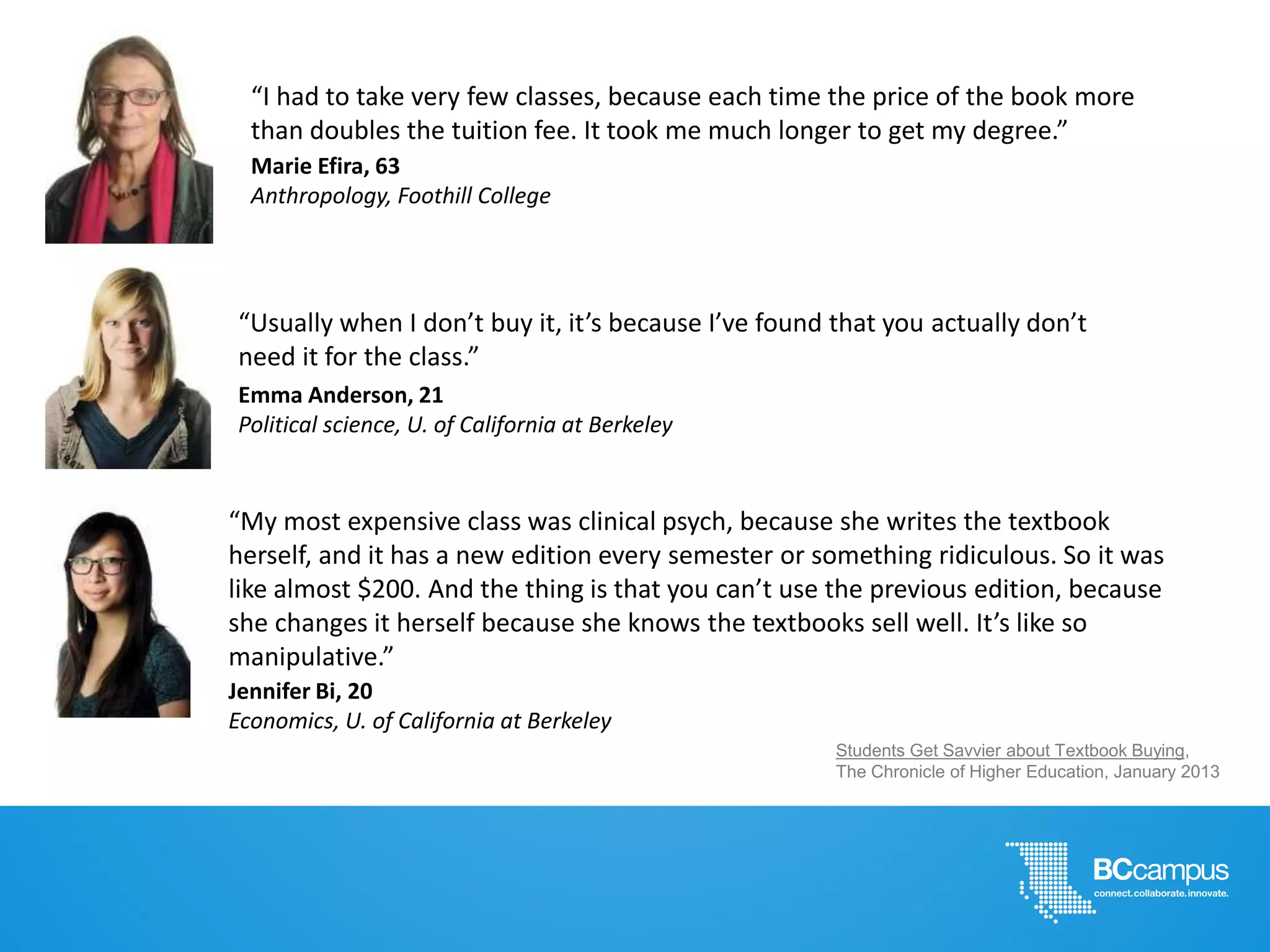 Students Get Savvier about Textbook Buying,
The Chronicle of Higher Education, January 2013
Emma Anderson, 21
Political science, U. of California at Berkeley
“Usually when I don’t buy it, it’s because I’ve found that you actually don’t
need it for the class.”
Jennifer Bi, 20
Economics, U. of California at Berkeley
“My most expensive class was clinical psych, because she writes the textbook
herself, and it has a new edition every semester or something ridiculous. So it was
like almost $200. And the thing is that you can’t use the previous edition, because
she changes it herself because she knows the textbooks sell well. It’s like so
manipulative.”
Marie Efira, 63
Anthropology, Foothill College
“I had to take very few classes, because each time the price of the book more
than doubles the tuition fee. It took me much longer to get my degree.”
 