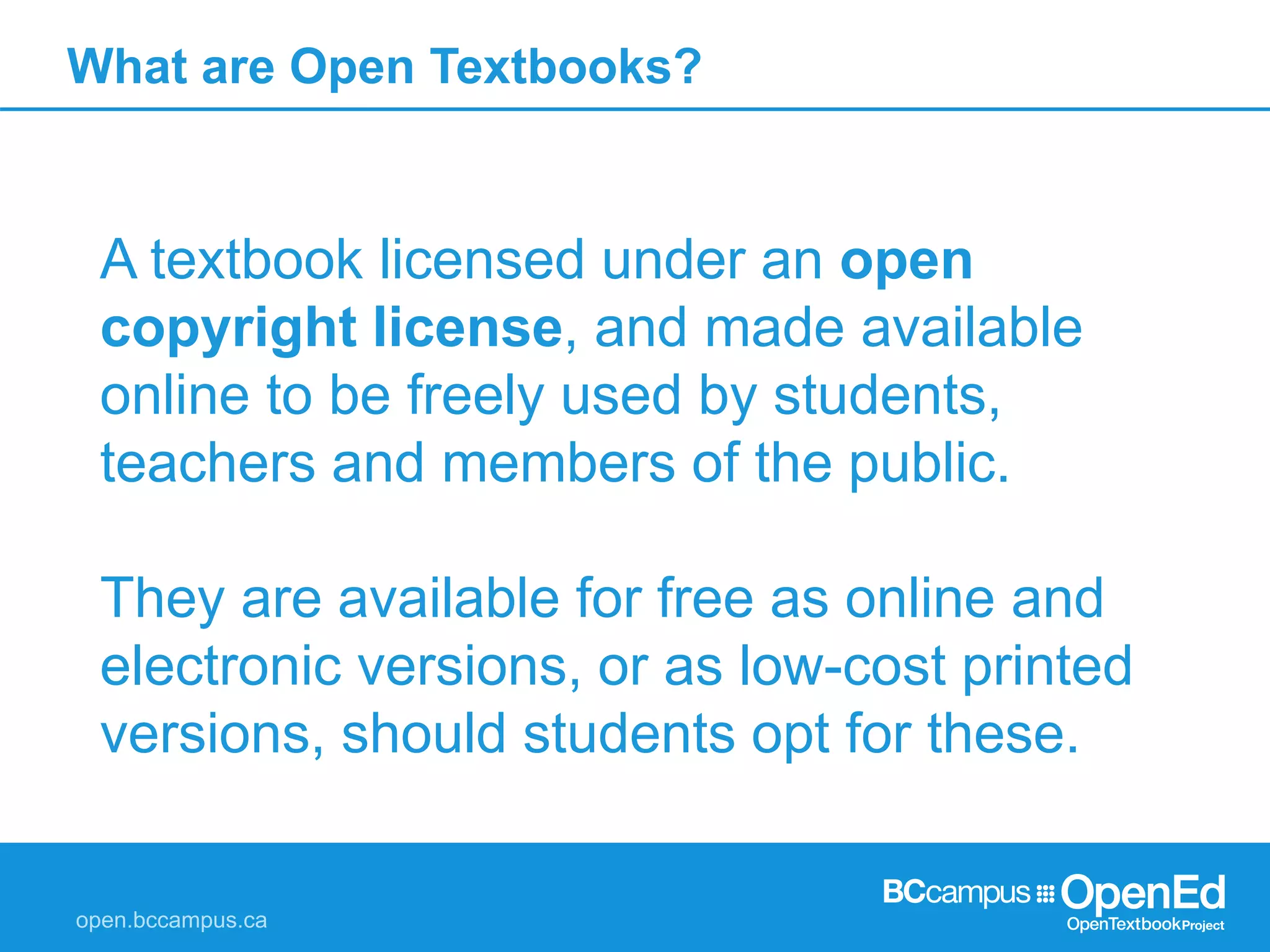 What are Open Textbooks?
A textbook licensed under an open
copyright license, and made available
online to be freely used by students,
teachers and members of the public.
They are available for free as online and
electronic versions, or as low-cost printed
versions, should students opt for these.
 