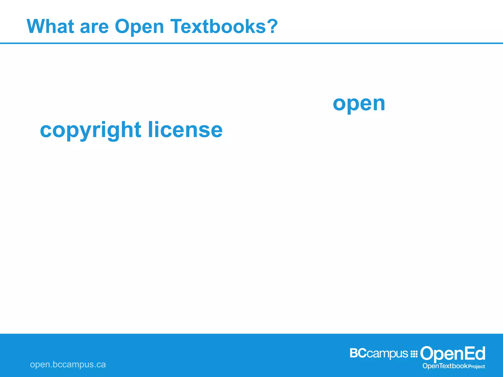 What are Open Textbooks?
A textbook licensed under an open
copyright license, and made available
online to be freely used by students,
teachers and members of the public. They
are available for free as online versions,
and as low-cost printed versions, should
students opt for these.
 