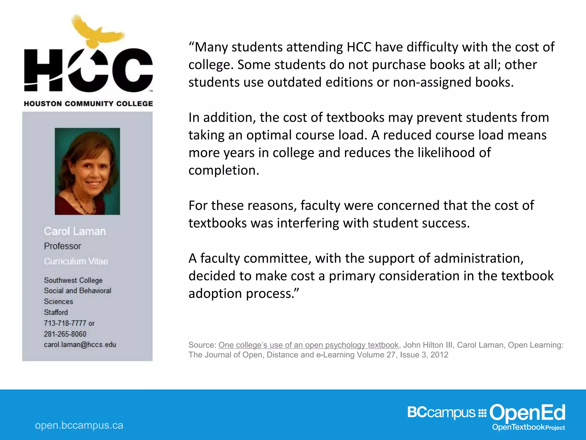 “Many students attending HCC have difficulty with the cost of
college. Some students do not purchase books at all; other
students use outdated editions or non-assigned books.
In addition, the cost of textbooks may prevent students from
taking an optimal course load. A reduced course load means
more years in college and reduces the likelihood of
completion.
For these reasons, faculty were concerned that the cost of
textbooks was interfering with student success.
A faculty committee, with the support of administration,
decided to make cost a primary consideration in the textbook
adoption process.”
Source: One college’s use of an open psychology textbook, John Hilton III, Carol Laman, Open Learning:
The Journal of Open, Distance and e-Learning Volume 27, Issue 3, 2012
 