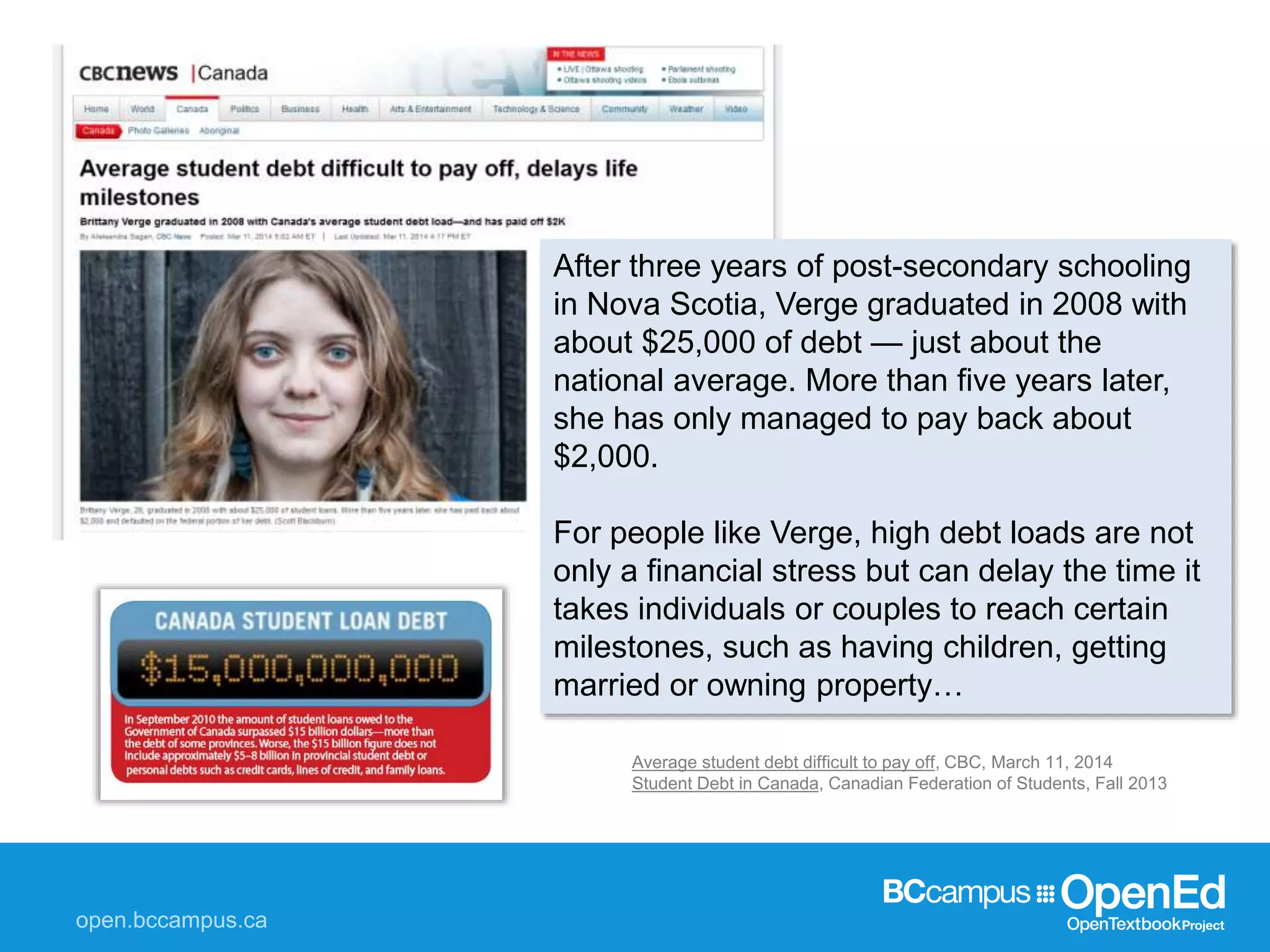 Average student debt difficult to pay off, CBC, March 11, 2014
Student Debt in Canada, Canadian Federation of Students, Fall 2013
After three years of post-secondary schooling
in Nova Scotia, Verge graduated in 2008 with
about $25,000 of debt — just about the
national average. More than five years later,
she has only managed to pay back about
$2,000.
For people like Verge, high debt loads are not
only a financial stress but can delay the time it
takes individuals or couples to reach certain
milestones, such as having children, getting
married or owning property…
 