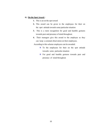 6) On the Spot Award :
        1. This is an on the spot award
        2. This award can be given to the employees for their on
             the spot attitude towards some particular situation
        3.   This is a mere recognition for good and humble gestures
             towards peer and presence of mind throughout.
        4.   Their managers give this award to the employee as they
             can keep a constant observation on their employees.
         According to this scheme employees can be awarded:
                     To the employees for their on the spot attitude
                     towards some particular situation
                     For good and humble gestures towards peer and
                     presence of mind throughout




                              10
 