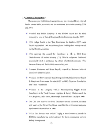 2.3 Awards & Recognition:-
      These are some highlights of recognition we have received from external
   bodies on our social, economic and environmental performance during 2009
   and 2010.

       Awarded top Indian company in the 'FMCG' sector for the third
       consecutive year at Dun & Bradstreet-Rolta Corporate Awards, 2009

       HUL ranked fourth in the ‗Top Companies for Leaders, 2009' (Asia
       Pacific region) and 10th place in the global rankings in a survey carried
       out by Hewitt Associates

       HUL received the Award for Excellence in HR in 2010 from
       Confederation of Indian Industry (CII). This is a rigorous fact-based
       assessment which is conducted by a team of external assessors. HUL
       has won this award for the third consecutive year.

       Awarded Customer and Brand Loyalty Award by Business India &
       Business Standard in 2009

       Awarded for Best Corporate Social Responsibility Practice at the Social
       & Corporate Governance Awards 08-09 by BSE, Nasscom Foundation
       and Times Foundation

       Awarded in the Category 'FMCG Manufacturing Supply Chain
       Excellence' at the Third Express, Logistics & Supply Chain Awards by
       APL Logistics, India times, Mindscape, Business India Group in 2009

       Our Orai unit received the Gold Excellence award and the Khalilabad
       unit received the Silver Excellence award in the environment category
       by Greentech Foundation in 2009

       HUL's Goa factory won a Gold Trophy at the Greentech Awards in
       2009 the manufacturing sector category for their outstanding work in
       Safety Management
                                   15
 