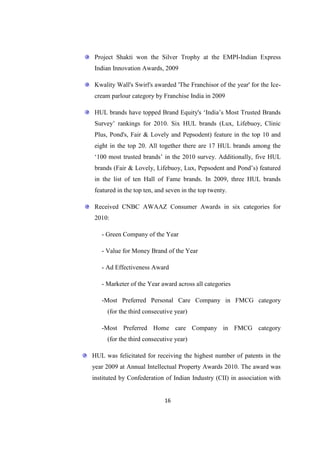 Project Shakti won the Silver Trophy at the EMPI-Indian Express
Indian Innovation Awards, 2009

Kwality Wall's Swirl's awarded 'The Franchisor of the year' for the Ice-
cream parlour category by Franchise India in 2009

HUL brands have topped Brand Equity's ‗India‘s Most Trusted Brands
Survey‘ rankings for 2010. Six HUL brands (Lux, Lifebuoy, Clinic
Plus, Pond's, Fair & Lovely and Pepsodent) feature in the top 10 and
eight in the top 20. All together there are 17 HUL brands among the
‗100 most trusted brands‘ in the 2010 survey. Additionally, five HUL
brands (Fair & Lovely, Lifebuoy, Lux, Pepsodent and Pond‘s) featured
in the list of ten Hall of Fame brands. In 2009, three HUL brands
featured in the top ten, and seven in the top twenty.

Received CNBC AWAAZ Consumer Awards in six categories for
2010:

   - Green Company of the Year

   - Value for Money Brand of the Year

   - Ad Effectiveness Award

   - Marketer of the Year award across all categories

   -Most Preferred Personal Care Company in FMCG category
     (for the third consecutive year)

   -Most Preferred Home care Company in FMCG category
     (for the third consecutive year)

HUL was felicitated for receiving the highest number of patents in the
year 2009 at Annual Intellectual Property Awards 2010. The award was
instituted by Confederation of Indian Industry (CII) in association with


                            16
 
