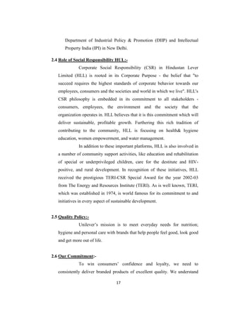 Department of Industrial Policy & Promotion (DIIP) and Intellectual
       Property India (IPI) in New Delhi.

2.4 Role of Social Responsibility HUL:-
              Corporate Social Responsibility (CSR) in Hindustan Lever
   Limited (HLL) is rooted in its Corporate Purpose - the belief that "to
   succeed requires the highest standards of corporate behavior towards our
   employees, consumers and the societies and world in which we live". HLL's
   CSR philosophy is embedded in its commitment to all stakeholders -
   consumers, employees, the environment and the society that the
   organization operates in. HLL believes that it is this commitment which will
   deliver sustainable, profitable growth. Furthering this rich tradition of
   contributing to the community, HLL is focusing on health& hygiene
   education, women empowerment, and water management.
              In addition to these important platforms, HLL is also involved in
   a number of community support activities, like education and rehabilitation
   of special or underprivileged children, care for the destitute and HIV-
   positive, and rural development. In recognition of these initiatives, HLL
   received the prestigious TERI-CSR Special Award for the year 2002-03
   from The Energy and Resources Institute (TERI). As is well known, TERI,
   which was established in 1974, is world famous for its commitment to and
   initiatives in every aspect of sustainable development.


2.5 Quality Policy:-
              Unilever‘s mission is to meet everyday needs for nutrition;
   hygiene and personal care with brands that help people feel good, look good
   and get more out of life.


2.6 Our Commitment:-
              To win consumers‘ confidence and loyalty, we need to
   consistently deliver branded products of excellent quality. We understand

                                   17
 