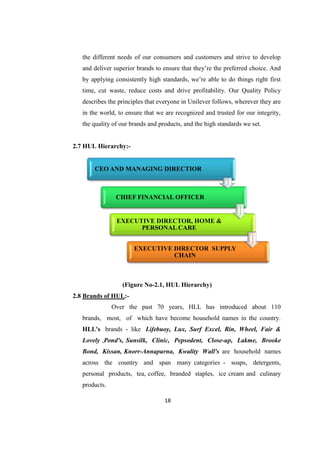 the different needs of our consumers and customers and strive to develop
   and deliver superior brands to ensure that they‘re the preferred choice. And
   by applying consistently high standards, we‘re able to do things right first
   time, cut waste, reduce costs and drive profitability. Our Quality Policy
   describes the principles that everyone in Unilever follows, wherever they are
   in the world, to ensure that we are recognized and trusted for our integrity,
   the quality of our brands and products, and the high standards we set.


2.7 HUL Hierarchy:-


       CEO AND MANAGING DIRECTIOR



                CHIEF FINANCIAL OFFICER


                EXECUTIVE DIRECTOR, HOME &
                      PERSONAL CARE


                       EXECUTIVE DIRECTOR SUPPLY
                                 CHAIN



                  (Figure No-2.1, HUL Hierarchy)
2.8 Brands of HUL:-
               Over the past 70 years, HLL has introduced about 110
   brands, most, of which have become household names in the country.
   HLL's brands - like Lifebuoy, Lux, Surf Excel, Rin, Wheel, Fair &
   Lovely ,Pond's, Sunsilk, Clinic, Pepsodent, Close-up, Lakme, Brooke
   Bond, Kissan, Knorr-Annapurna, Kwality Wall's are household names
   across the country and span many categories - soaps, detergents,
   personal products, tea, coffee, branded staples, ice cream and culinary
   products.

                                   18
 