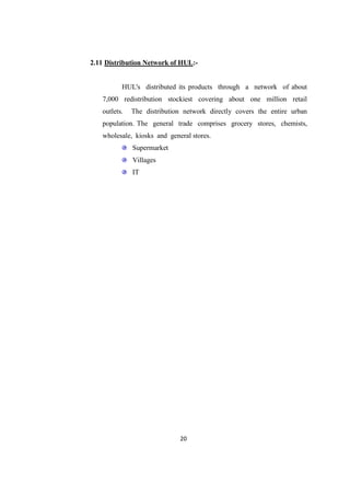 2.11 Distribution Network of HUL:-


          HUL's distributed its products through a network of about
   7,000 redistribution stockiest covering about one million retail
   outlets.   The distribution network directly covers the entire urban
   population. The general trade comprises grocery stores, chemists,
   wholesale, kiosks and general stores.
              Supermarket
              Villages
              IT




                             20
 