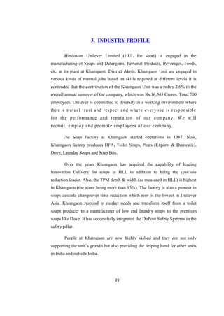 3. INDUSTRY PROFILE

        Hindustan Unilever Limited (HUL for short) is engaged in the
manufacturing of Soaps and Detergents, Personal Products, Beverages, Foods,
etc. at its plant at Khamgaon, District Akola. Khamgaon Unit are engaged in
various kinds of manual jobs based on skills required at different levels It is
contended that the contribution of the Khamgaon Unit was a paltry 2.6% to the
overall annual turnover of the company, which was Rs.16,345 Crores. Total 700
employees. Unilever is committed to diversity in a working environment where
there is mutual trust and respect and where everyone is responsible
for the performance and reputation of our company. We will
recruit, employ and promote employees of our company.

       The Soap Factory at Khamgaon started operations in 1987. Now,
Khamgaon factory produces DFA, Toilet Soaps, Pears (Exports & Domestic),
Dove, Laundry Soaps and Soap Bits.

        Over the years Khamgaon has acquired the capability of leading
Innovation Delivery for soaps in HLL in addition to being the cost/loss
reduction leader. Also, the TPM depth & width (as measured in HLL) is highest
in Khamgaon (the score being more than 95%). The factory is also a pioneer in
soaps cascade changeover time reduction which now is the lowest in Unilever
Asia. Khamgaon respond to market needs and transform itself from a toilet
soaps producer to a manufacturer of low end laundry soaps to the premium
soaps like Dove. It has successfully integrated the DuPont Safety Systems in the
safety pillar.

        People at Khamgaon are now highly skilled and they are not only
supporting the unit‘s growth but also providing the helping hand for other units
in India and outside India.




                                   21
 