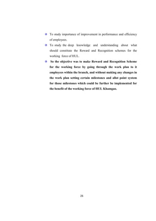 To study importance of improvement in performance and efficiency
of employees.
To study the deep knowledge and understanding about what
should constitute the Reward and Recognition schemes for the
working force of HUL.
So the objective was to make Reward and Recognition Scheme
for the working force by going through the work plan to it
employees within the branch, and without making any changes in
the work plan setting certain milestones and allot point system
for those milestones which could be further be implemented for
the benefit of the working force of HUL Khamgao.




                        26
 
