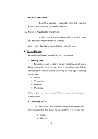2. Descriptive Research:-

                    Descriptive research is undertaken when the researcher
    want to know the characteristics of certain groups.

 3. Casual or Experimental Researches:-

                    An experimental research is undertaken to identify causes
    and effect relationship between two variables.

    In this project Descriptive Research design method is used.

6.2Data collection-
    Data collected from two methods they are explain below-

    A) Primary Data:-
           Information which is gathered directly from the original source.
    Primary data collection is necessary when a researcher cannot find the
    data needed in secondary sources Following are some type of colleting
    primary data-
           Survey,
           Observation,
           Interview,
           Questioner.

    In this project I have taken primary data from survey, observation, and
    questionnaires.

    B) Secondary Data:-

            Data which is are taken published and unpublished copies it is
    known as secondary data. Following are some types of secondary data-

                     Books,
                     Magazine,

                                 28
 