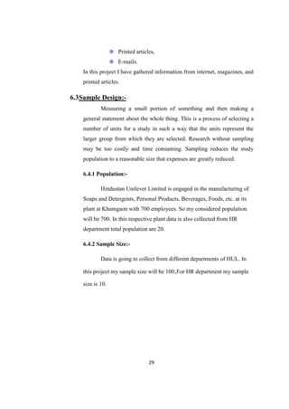 Printed articles,
                    E-mails.
    In this project I have gathered information from internet, magazines, and
    printed articles.

6.3Sample Design:-
            Measuring a small portion of something and then making a
    general statement about the whole thing. This is a process of selecting a
    number of units for a study in such a way that the units represent the
    larger group from which they are selected. Research without sampling
    may be too costly and time consuming. Sampling reduces the study
    population to a reasonable size that expenses are greatly reduced.

    6.4.1 Population:-

            Hindustan Unilever Limited is engaged in the manufacturing of
    Soaps and Detergents, Personal Products, Beverages, Foods, etc. at its
    plant at Khamgaon with 700 employees. So my considered population
    will be 700. In this respective plant data is also collected from HR
    department total population are 20.

    6.4.2 Sample Size:-

            Data is going to collect from different departments of HUL. In

    this project my sample size will be 100.For HR department my sample

    size is 10.




                                  29
 