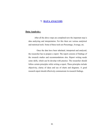 7. DATA ANALYSIS



Data Analysis:-

         After all the above steps are completed now the important step is
  data analyzing and interpretation. For this there are various analytical
  and statistical tools. Some of these tools are Percentage, Average, etc.

            Once the data have been tabulated, interpreted and analyzed,
  the researcher has to prepare a report. The report consists of findings of
  the research studies and recommendations also. Report writing needs
  some skills, which can be develop with practice. The researcher should
  follow certain principles while writing a report. These principles include
  objectivity, clarity of ideas and use of charts and diagrams. A good
  research report should effectively communicate its research findings.




                               35
 
