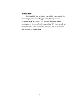 Interpretation:–
       There are basic four parameters to give R&R to employees. Like
maintaining discipline in working procedure, brining new ideas,
accuracy in work, performance. Out of all this parameters R&R is
mostly given on the basis of performance. About 70% of the rewards are
given on the basis of the performance, remaining 30% on the basis of
new ideas and accuracy in work.




                           43
 