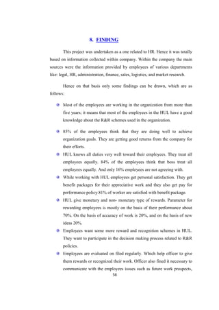8. FINDING

       This project was undertaken as a one related to HR. Hence it was totally
based on information collected within company. Within the company the main
sources were the information provided by employees of various departments
like: legal, HR, administration, finance, sales, logistics, and market research.

       Hence on that basis only some findings can be drawn, which are as
follows:

       Most of the employees are working in the organization from more than
       five years; it means that most of the employees in the HUL have a good
       knowledge about the R&R schemes used in the organization.

       85% of the employees think that they are doing well to achieve
       organization goals. They are getting good returns from the company for
       their efforts.
       HUL knows all duties very well toward their employees. They treat all
       employees equally. 84% of the employees think that boss treat all
       employees equally. And only 16% employees are not agreeing with.
       While working with HUL employees get personal satisfaction. They get
       benefit packages for their appreciative work and they also get pay for
       performance policy.81% of worker are satisfied with benefit package.
       HUL give monetary and non- monetary type of rewards. Parameter for
       rewarding employees is mostly on the basis of their performance about
       70%. On the basis of accuracy of work is 20%, and on the basis of new
       ideas 20%.
       Employees want some more reward and recognition schemes in HUL.
       They want to participate in the decision making process related to R&R
       policies.
       Employees are evaluated on filed regularly. Which help officer to give
       them rewards or recognized their work. Officer also fined it necessary to
       communicate with the employees issues such as future work prospects,
                                     56
 