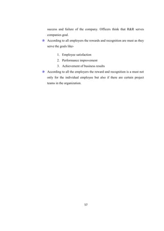 success and failure of the company. Officers think that R&R serves
companies goal.
According to all employers the rewards and recognition are must as they
serve the goals like-

       1. Employee satisfaction
       2. Performance improvement
       3. Achievement of business results
According to all the employers the reward and recognition is a must not
only for the individual employee but also if there are certain project
teams in the organization.




                             57
 
