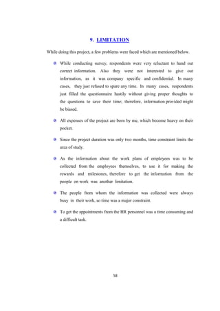 9. LIMITATION

While doing this project, a few problems were faced which are mentioned below.

       While conducting survey, respondents were very reluctant to hand out
       correct information. Also they were not interested to give out
       information, as it was company specific and confidential. In many
       cases, they just refused to spare any time. In many cases, respondents
       just filled the questionnaire hastily without giving proper thoughts to
       the questions to save their time; therefore, information provided might
       be biased.

       All expenses of the project are born by me, which become heavy on their
       pocket.

       Since the project duration was only two months, time constraint limits the
       area of study.

       As the information about the work plans of employees was to be
       collected from the employees themselves, to use it for making the
       rewards and milestones, therefore to get the information from the
       people on work was another limitation.

       The people from whom the information was collected were always
       busy in their work, so time was a major constraint.

       To get the appointments from the HR personnel was a time consuming and
       a difficult task.




                                    58
 