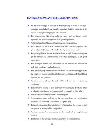 10. SUGGESTIONS AND RECOMMENDATIONS


  As per the findings of the survey the monetary as well as the non-
  monetary awards both are equally important but the main aim is to
  reward or recognize employees time to time.
  The recognitions like congratulatory cards, wall of fame, public
  applause, and public recognition is of great importance.
  Performance should be considered criterion for rewarding.
  There should be rewards or recognitions such that the employee can
  get to celebrated the reward with his family members as well.
  The get together or parties within the branch, such that the employees
  get to interact and communicate with their colleagues, is of great
  importance.
  The managers should make sure that he has one-to-one interactions
  with their employees and colleagues.
  The rewarding system should be such that the reward being given to
  the employee means something to him/her, i.e. the reward should have
  meaning for the recipient.
  Rewards should always be achievable and not out of reach by
  employees.
  These rewards should be used as reward for their extra effort and it has
  to other then the incentives/bonus, which gets added to their salary.
  Rewards should be visible to all the employees.
  Spontaneous awards such as: on the spot awards are very motivating
  and boost the recipients‘ confidence to a great level.
  The professionalism shown in the way of presenting the reward is also
  interpreted as a worthwhile recognition.
  Rewards should be appropriate to the level of accomplishment
  received.
  The tenure of the rewards monthly, quarterly or instantaneous.

                            59
 