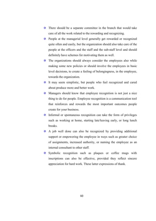 There should be a separate committee in the branch that would take
care of all the work related to the rewarding and recognizing.
People at the managerial level generally get rewarded or recognized
quite often and easily, but the organization should also take care of the
people at the officers and the staff and the sub-staff level and should
definitely have schemes for motivating them as well.
The organizations should always consider the employees also while
making some new policies or should involve the employees in basic
level decisions, to create a feeling of belongingness, in the employee,
towards the organization.
It may seem simplistic, but people who feel recognized and cared
about produce more and better work.
Managers should know that employee recognition is not just a nice
thing to do for people. Employee recognition is a communication tool
that reinforces and rewards the most important outcomes people
create for your business.
Informal or spontaneous recognition can take the form of privileges
such as working at home, starting late/leaving early, or long lunch
breaks.
A job well done can also be recognized by providing additional
support or empowering the employee in ways such as greater choice
of assignments, increased authority, or naming the employee as an
internal consultant to other staff.
Symbolic recognition such as plaques or coffee mugs with
inscriptions can also be effective, provided they reflect sincere
appreciation for hard work. These latter expressions of thank.




                            60
 