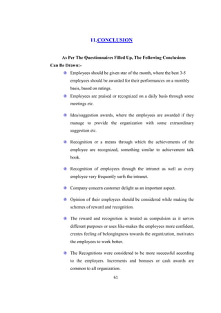 11. CONCLUSION


     As Per The Questionnaires Filled Up, The Following Conclusions
Can Be Drawn:-
         Employees should be given star of the month, where the best 3-5
         employees should be awarded for their performances on a monthly
         basis, based on ratings.
         Employees are praised or recognized on a daily basis through some
         meetings etc.

         Idea/suggestion awards, where the employees are awarded if they
         manage to provide the organization with some extraordinary
         suggestion etc.

         Recognition or a means through which the achievements of the
         employee are recognized, something similar to achievement talk
         book.

         Recognition of employees through the intranet as well as every
         employee very frequently surfs the intranet.

         Company concern customer delight as an important aspect.

         Opinion of their employees should be considered while making the
         schemes of reward and recognition.

         The reward and recognition is treated as compulsion as it serves
         different purposes or uses like-makes the employees more confident,
         creates feeling of belongingness towards the organization, motivates
         the employees to work better.

         The Recognitions were considered to be more successful according
         to the employers. Increments and bonuses or cash awards are
         common to all organization.
                                    61
 