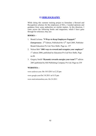 12. BIBLIOGRAPHY

While doing this summer training project to formulate a Reward and
Recognition schemes for the employees of HLL, I needed opinions and
guidance from some authorities on similar matters. In this direction, I
came across the following books and magazines, which I have gone
through for reference; they are-

BOOKS: -
1. Brandi JoAnna. "9 Ways to Keep Employees Engaged."
   Entrepreneur. 2nd Edition, Published On 12th April 2005, Publisher
   Brandi Education Pvt Ltd. New Delhi. Page no. 157
2. Nelson Bob ―1001 ways to reward and recognize your employee”
   1st edition 2008, published by Education Pvt Ltd New Delhi, Page
   no.86
3. Gregory Smith “Dynamic rewards energies your team”3rd edition
   2007,published by Hill Publishing Company Pvt Ltd. Page no.339

WEBSITES: -
www.unilever.com. On 18.9.2011 at 2.25 pm

www.google.com.On 3.8.2011 at 8.15 pm

www.motivationonline.com. On 2.8.2011




                           62
 