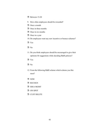  Between 15-20

9. How often employees should be rewarded?
 Once a month
 Once in three months
 Once in six months
 Once in a year
10. Do employees want any new incentive or bounce schemes?

 Yes

 No

11. Do you think employees should be encouraged to give their
   opinions Or suggestions while deciding R&R policies?

 Yes

 No

12. From the following R&R scheme which scheme you like
   most?

 SOM
 RECOGN
 IDEA MGMT
 ON SPOT
 CUST DELITE




                           65
 