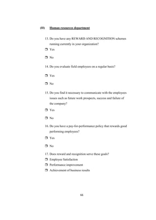 (II)      Human resources department


       13. Do you have any REWARD AND RECOGNITION schemes
          running currently in your organization?
        Yes

        No

       14. Do you evaluate field employees on a regular basis?

        Yes

        No

       15. Do you find it necessary to communicate with the employees
          issues such as future work prospects, success and failure of
          the company?

        Yes

        No

       16. Do you have a pay-for-performance policy that rewards good
          performing employees?

        Yes

        No

       17. Does reward and recognition serve these goals?
        Employee Satisfaction
        Performance improvement
        Achievement of business results




                                  66
 