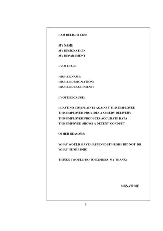 I AM DELIGHTED!!!


MY NAME
MY DESIGNATION
MY DEPARTMENT


I VOTE FOR:


HIS/HER NAME:
HIS/HER DESIGNATION:
HIS/HER DEPARTMENT:


I VOTE BECAUSE:


I HAVE NO COMPLAINTS AGAINST THIS EMPLOYEE
THIS EMPLOYEE PROVIDES A SPEEDY DELIVERY
THIS EMPLOYEE PRODUCES ACCURATE DATA
THIS EMPOYEE SHOWS A DECENT CONDUCT


OTHER REASONS:


WHAT WOULD HAVE HAPPENED IF HE/SHE DID NOT DO
WHAT HE/SHE DID?


THINGS I WOULD DO TO EXPRESS MY THANX:




                                  SIGNATURE




                  7
 