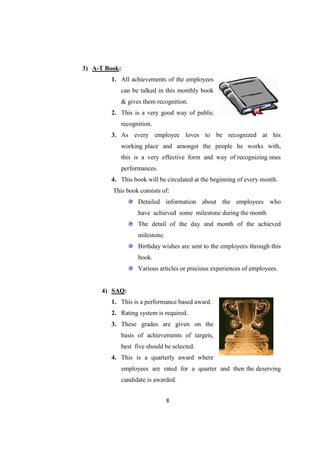 3) A-T Book:
        1. All achievements of the employees
            can be talked in this monthly book
            & gives them recognition.
        2. This is a very good way of public
            recognition.
        3. As every employee loves to be recognized at his
            working place and amongst the people he works with,
            this is a very effective form and way of recognizing ones
            performances.
        4. This book will be circulated at the beginning of every month.
         This book consists of:
                  Detailed information about the employees who
                  have achieved some milestone during the month
                  The detail of the day and month of the achieved
                  milestone.
                  Birthday wishes are sent to the employees through this
                  book.
                  Various articles or precious experiences of employees.


     4) SAQ:
        1. This is a performance based award.
        2. Rating system is required.
        3. These grades are given on the
            basis of achievements of targets,
            best five should be selected.
        4. This is a quarterly award where
            employees are rated for a quarter and then the deserving
            candidate is awarded.


                               8
 