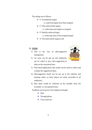 The ratings are as follows:
            E Exceeded the targets
                  i.e. achieved targets more than assigned.
            F Fully achieved the targets
                 i.e. achieving exact targets as assigned.
            P Partially achieved target
                 i.e. achieving some of the assigned targets
            N Not achieved the targets at all.




5) TOTB:
 1. This    is   the   way      of   idea/suggestion
    management.
 2. An issue can be put up and employees
    can be asked to give their suggestions or
    ideas on the concerned issue.
 3. Web based applications like emails can be used to collect and
    evaluate the suggestions/ideas.
 4. Idea/suggestion board can be put up in the cafeteria and
    learning center, as these places are easily accessible to all
    employees.
 5. Best ideas would be collected on the monthly basis but
    rewarded on the quarterly basis.
  Feedback can be given to the employee through:-
             Web
             Through phone,
             Voice mails etc.




                        9
 