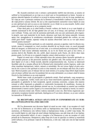 Trupul şi sufletul

12. Această concluzie este o urmare a principiului stabilit mai devreme, şi anume că
sufletul se înveşmântează cu un trup ca şi omul care se înveşmântează cu haine. Aceasta se
petrece datorită faptului că sufletul se revarsă în mintea omului şi de aici în trup, purtând astfel viaţa pe care o primeşte continuu de la Domnul şi transferând-o indirect în trup, căruia îi
dă viaţă printr-o uniune intimă. De aici şi din experimentele oamenilor reiese faptul că ceea
ce este spiritual este unit cu ceea ce este material, ca şi o forţă vie cu una moartă. Astfel, omul
poate să vorbească raţional şi să se comporte moral.
Chiar dacă pare ca şi când limba şi buzele vorbesc ele însele şi ca şi cum braţele şi
mâinile acţionează la fel, de fapt gândul este cel care, în el însuşi, este spiritual, el fiind cel
care vorbeşte. Voinţa, care este de asemenea spirituală, este cea care acţionează, prin organele proprii, care sunt materiale în ele însele, deoarece sunt luate din lumea naturală. Aceasta
apare clar, ajungându-se la următoarea consideraţie: eliminând gândul din vorbire, nu este
astfel gura mută? Aşadar, separaţi voinţa de acţiune observând: oare nu se vor opri atunci
mâinile pentru moment?
Uniunea lucrurilor spirituale cu cele materiale, precum şi apariţia vieţii în obiecte materiale, poate fi comparată cu vinul excelent absorbit de un burete curat, cu sucul proaspăt
dintr-un strugure, cu deliciosul suc al unui măr, şi cu mirosul parfumat al scorţişoarei. Fibrele
conţinute în toate aceste substanţe materiale, nu au în ele însele nici gust şi nici miros, ci
acestea derivă din fluidele din ele; astfel, dacă stoarceţi acele fructe, ele devin doar nişte
poame goale. La fel este şi cu organele trupului, atunci când acestuia i se ia viaţa.
Faptul că omul este o fiinţă raţională reiese din uniunea dintre lucrurile spirituale cu
cele naturale precum şi din procesele analitice ale gândirii sale. Din acelaşi motiv, este evident faptul că el este o fiinţă morală, datorită comportamentului său. Acestea se datorează
facultăţii sale de a recepta afluxul de la Domnul prin intermediul cerului îngeresc, unde este
chiar reşedinţa înţelepciunii, iubirii, raţiunii şi moralităţii. De aici reiese faptul că prin uniunea în om a ceea ce este spiritual cu ceea ce este material, un om trăieşte atât fizic cât şi spiritual. Motivul pentru care el trăieşte într-un mod similar şi în acelaşi timp diferit după moarte
este că atunci sufletul său este înveşmântat într-un corp substanţial, ca şi atunci când în lumea
fizică el a fost îmbrăcat cu un corp material
Multă lume crede că percepţiile şi gândurile minţii, fiind spirituale, curg nesupravegheate, nu organizate. Astfel, visele care nu au văzut interioarele capetelor, acolo unde se află
percepţiile şi gândurile în fază incipientă, ignoră existenţa creierului, compus din materie
cenuşie şi albă, împreună cu glandele şi ventriculele înconjurate de membrane. Acestea de
asemenea nu ştiu dacă omul gândeşte normal sau nu, în concordanţă cu sunetul sau condiţia
distorsionată a tuturor acelor organe şi în consecinţă dacă el este raţional şi moral, în concordanţă cu structura minţii sale. Pentru vederea raţională a unui om, fără forme organizate special pentru receptarea luminii spirituale, înţelegerea ar fi un nimic abstract, ca şi cum vederea
lui naturală ar fi fără ochi.
XI. RECEPTAREA ACELUI AFLUX ESTE IN CONFORMITATE CU IUBIREA ŞI ÎNŢELEPCIUNEA FIECĂRUI OM
13. S-a demonstrat mai devreme faptul că omul nu este viaţă, ci un receptor al vieţii
ce vine de la Dumnezeu şi că iubirea unită cu înţelepciunea este viaţă. S-a demonstrat, de
asemenea, că Dumnezeu este iubirea însăşi şi înţelepciunea însăşi, şi astfel viaţa însăşi. De
aici rezultă faptul că, atât timp cât omul iubeşte înţelepciunea, sau atât timp cât el are înţelepciune prin intermediul iubirii, el este o imagine a lui Dumnezeu şi este un receptor al vieţii
primită de la Dumnezeu. Dimpotrivă, atâta timp cât el este în opoziţie cu iubirea şi manifestă
astfel nebunia, el nu primeşte viaţă de la Dumnezeu, ci din iad, viaţă care este de fapt numită
moarte.
10

 