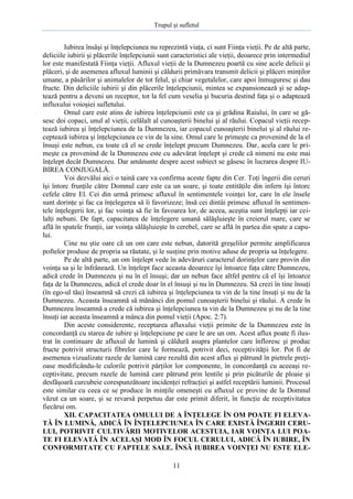 Trupul şi sufletul

Iubirea însăşi şi înţelepciunea nu reprezintă viaţa, ci sunt Fiinţa vieţii. Pe de altă parte,
deliciile iubirii şi plăcerile înţelepciunii sunt caracteristici ale vieţii, deoarece prin intermediul
lor este manifestată Fiinţa vieţii. Afluxul vieţii de la Dumnezeu poartă cu sine acele delicii şi
plăceri, şi de asemenea afluxul luminii şi căldurii primăvara transmit delicii şi plăceri minţilor
umane, a păsărilor şi animalelor de tot felul, şi chiar vegetalelor, care apoi înmuguresc şi dau
fructe. Din deliciile iubirii şi din plăcerile înţelepciunii, mintea se expansionează şi se adaptează pentru a deveni un receptor, tot la fel cum veselia şi bucuria destind faţa şi o adaptează
influxului voioşiei sufletului.
Omul care este atins de iubirea înţelepciunii este ca şi grădina Raiului, în care se găsesc doi copaci, unul al vieţii, celălalt al cunoaşterii binelui şi al răului. Copacul vieţii receptează iubirea şi înţelepciunea de la Dumnezeu, iar copacul cunoaşterii binelui şi al răului receptează iubirea şi înţelepciunea ce vin de la sine. Omul care le primeşte ca provenind de la el
însuşi este nebun, cu toate că el se crede înţelept precum Dumnezeu. Dar, acela care le primeşte ca provenind de la Dumnezeu este cu adevărat înţelept şi crede că nimeni nu este mai
înţelept decât Dumnezeu. Dar amănunte despre acest subiect se găsesc în lucrarea despre IUBIREA CONJUGALĂ.
Voi dezvălui aici o taină care va confirma aceste fapte din Cer. Toţi îngerii din ceruri
îşi întorc frunţile către Domnul care este ca un soare, şi toate entităţile din infern îşi întorc
cefele către El. Cei din urmă primesc afluxul în sentimentele voinţei lor, care în ele însele
sunt dorinţe şi fac ca înţelegerea să îi favorizeze; însă cei dintâi primesc afluxul în sentimentele înţelegerii lor, şi fac voinţa să fie în favoarea lor, de aceea, aceştia sunt înţelepţi iar ceilalţi nebuni. De fapt, capacitatea de înţelegere umană sălăşluieşte în creierul mare, care se
află în spatele frunţii, iar voinţa sălăşluieşte în cerebel, care se află în partea din spate a capului.
Cine nu ştie oare că un om care este nebun, datorită greşelilor permite amplificarea
poftelor produse de propria sa răutate, şi le susţine prin motive aduse de propria sa înţelegere.
Pe de altă parte, un om înţelept vede în adevăruri caracterul dorinţelor care provin din
voinţa sa şi le înfrânează. Un înţelept face aceasta deoarece îşi întoarce faţa către Dumnezeu,
adică crede în Dumnezeu şi nu în el însuşi; dar un nebun face altfel pentru că el îşi întoarce
faţa de la Dumnezeu, adică el crede doar în el însuşi şi nu în Dumnezeu. Să crezi în tine însuţi
(în ego-ul tău) înseamnă să crezi că iubirea şi înţelepciunea ta vin de la tine însuţi şi nu de la
Dumnezeu. Aceasta înseamnă să mănânci din pomul cunoaşterii binelui şi răului. A crede în
Dumnezeu înseamnă a crede că iubirea şi înţelepciunea ta vin de la Dumnezeu şi nu de la tine
însuţi iar aceasta înseamnă a mânca din pomul vieţii (Apoc. 2:7).
Din aceste considerente, receptarea afluxului vieţii primite de la Dumnezeu este în
concordanţă cu starea de iubire şi înţelepciune pe care le are un om. Acest aflux poate fi ilustrat în continuare de afluxul de lumină şi căldură asupra plantelor care înfloresc şi produc
fructe potrivit structurii fibrelor care le formează, potrivit deci, receptivităţii lor. Pot fi de
asemenea vizualizate razele de lumină care rezultă din acest aflux şi pătrund în pietrele preţioase modificându-le culorile potrivit părţilor lor componente, în concordanţă cu aceeaşi receptivitate, precum razele de lumină care pătrund prin lentile şi prin picăturile de ploaie şi
desfăşoară curcubeie corespunzătoare incidenţei refracţiei şi astfel receptării luminii. Procesul
este similar cu ceea ce se produce în minţile omeneşti cu afluxul ce provine de la Domnul
văzut ca un soare, şi se revarsă perpetuu dar este primit diferit, în funcţie de receptivitatea
fiecărui om.
XII. CAPACITATEA OMULUI DE A ÎNŢELEGE ÎN OM POATE FI ELEVATĂ ÎN LUMINĂ, ADICĂ ÎN ÎNŢELEPCIUNEA ÎN CARE EXISTĂ ÎNGERII CERULUI, POTRIVIT CULTIVĂRII MOTIVELOR ACESTUIA, IAR VOINŢA LUI POATE FI ELEVATĂ ÎN ACELAŞI MOD ÎN FOCUL CERULUI, ADICĂ ÎN IUBIRE, ÎN
CONFORMITATE CU FAPTELE SALE. ÎNSĂ IUBIREA VOINŢEI NU ESTE ELE11

 