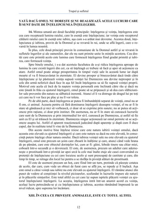 Trupul şi sufletul

VATĂ DACĂ OMUL NU DOREŞTE ŞI NU REALIZEAZĂ ACELE LUCRURI CARE
ÎI SUNT DATE DE ÎNŢELEPCIUNEA ÎNŢELEGERII.
14. Mintea umană are două facultăţi principale: înţelegerea şi voinţa, înţelegerea este
cea care receptează lumina raiului, care în esenţă este înţelepciune; iar voinţa este receptorul
căldurii raiului care în esenţă este iubire, aşa cum s-a arătat mai devreme. Acestea două, înţelepciunea şi iubirea, provin de la Domnul şi se revarsă în rai, unde se află îngerii, care o revarsă în lumea noastră.
În plus, cele două principii provin în comuniune de la Domnul astfel şi se revarsă în
sufletele îngerilor şi ale oamenilor, dar ele nu sunt primite unite în minţile acestora. Cea dintâi care este primită acolo este lumina care formează înţelegerea fiind gradat primită şi iubirea, care formează voinţa.
Spre binele omului, i s-a dat acestuia facultatea de a-şi ridica înţelegerea aproape de
lumina în care există îngerii din cer, ca să înţeleagă ce trebuie să facă şi apoi să acţioneze ca
atare. Astfel omul poate atinge prosperitatea în timpul vieţii sale în această lume iar după
moarte el va fi binecuvântat în eternitate. El devine prosper şi binecuvântat dacă tinde către
înţelepciune şi îşi păstrează voinţa supusă voinţei lui Dumnezeu sau devine neprosper şi în
cele din urmă nefericit dacă face în aşa fel încât înţelegerea sa să fie supusă voinţei proprii.
Motivul este acela că încă de la naştere voinţa personală este înclinată către rău şi dacă nu
este ţinută în frâu cu ajutorul înţelegerii, omul poate să se pripească şi să dea curs slăbiciunilor sale provenite din natura sa sălbatică inerentă. Atunci el îi va distruge de dragul lui pe toţi
cei care nu îi vor face pe plac şi nu îl vor tolera.
Pe de altă parte, dacă înţelegerea ar putea fi îmbunătăţită separat de voinţă, omul nu ar
fi om, ci animal. Aceasta pentru că fără dominarea înţelegerii deasupra voinţei, el nu ar fi în
stare să gândească şi nici să vorbească, ci doar să se exprime prin sunete; nu ar putea să acţioneze prin raţiune, ci doar prin instinct. De asemenea, nu ar fi în stare să cunoască lucrurile
care sunt de la Dumnezeu şi prin intermediul lor să-L cunoască pe Dumnezeu, şi astfel să fie
unit cu El şi să trăiască în eternitate. Dumnezeu singur acţionează iar omul permite să se acţioneze asupra lui. Astfel el aparent reacţionează judecând după aparenţe şi după cum îl duce
capul, dar în realitate totul îi vine de la Dumnezeu.
Din aceste motive bine înţelese reiese care este natura iubirii voinţei omului, dacă
aceasta este elevată cu ajutorul înţelegerii şi care este natura sa dacă nu este elevată, în consecinţă putem înţelege chiar natura omului. Dacă iubirea voinţei sale nu este elevată cu ajutorul
înţelegerii, omul este precum un şoim care zboară în înălţime şi care, atunci când vede hrana
de pe pământ, care este obiectul dorinţelor lui, cum ar fi: găini, lebede tinere sau chiar miei,
coboară într-o secundă şi o devorează. El este, de asemenea, precum un adulter care ademeneşte o prostituată într-o pivniţă iar apoi urcă la cele mai înalte etaje ale casei conversând cu
pretenţii de înţelepciune cu cei care locuiesc acolo şi sunt preocupaţi de castitate şi care, din
timp în timp, se retrage din locul lui pentru a se răsfăţa în pivniţă alături de prostituată.
El este de asemeni precum un hoţ, care fiind într-un turn, pretinde că păzeşte cetatea
de acolo, dar care, cum vede un obiect de furat care se află jos, se repede şi îl înşfacă. Aşa
este omul a cărui voinţă sau iubire nu este elevată cu ajutorul înţelegerii. El rămâne atunci din
punct de vedere al conştiinţei la nivelul picioarelor, scufundat în lucrurile impure ale naturii
şi în plăcerile simţurilor. Este total altfel cu cei care îşi supun ispitele plăcerii voinţei cu ajutorul înţelepciunii înţelegerii. La aceştia, înţelegerea intră într-un anumit acord cu voinţa,
acelaşi lucru petrecându-se şi cu înţelepciunea şi iubirea, acestea rămânând împreună la un
nivel ridicat, spre suprema lor încântare.
XIII. ÎN CEEA CE PRIVEŞTE ANIMALELE, ESTE CU TOTUL ALTFEL

12

 