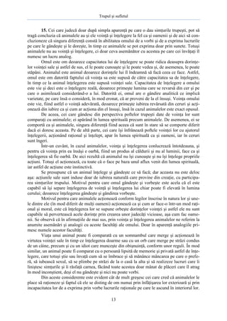 Trupul şi sufletul

15. Cei care judecă doar după simpla aparenţă pe care o dau simţurile trupeşti, pot să
tragă concluzia că animalele au şi ele voinţă şi înţelegere la fel ca şi oamenii şi de aici să concluzioneze că singura diferenţă constă în abilitatea omului de a vorbi şi de a exprima lucrurile
pe care le gândeşte şi le doreşte, în timp ce animalele se pot exprima doar prin sunete. Totuşi
animalele nu au voinţă şi înţelegere, ci doar ceva asemănător cu acestea pe care cei învăţaţi îl
numesc un lucru analog.
Omul este om deoarece capacitatea lui de înţelegere se poate ridica deasupra dorinţelor voinţei sale şi astfel de sus, el le poate cunoaşte şi le poate vedea şi, de asemenea, le poate
stăpâni. Animalul este animal deoarece dorinţele lui îl îndeamnă să facă ceea ce face. Astfel,
omul este om datorită faptului că voinţa sa este supusă de către capacitatea sa de înţelegere,
în timp ce la animal înţelegerea este supusă voinţei sale. Capacitatea de înţelegere a omului
este vie şi deci este o înţelegere reală, deoarece primeşte lumina care se revarsă din cer şi pe
care o asimilează considerând-o a lui. Datorită ei, omul are o gândire analitică ce implică
varietate, pe care însă o consideră, în mod eronat, că ar proveni de la el însuşi. Voinţa omului
este vie, fiind astfel o voinţă adevărată, deoarece primeşte iubirea revărsată din ceruri şi acţionează din iubire ca şi cum ar acţiona din el însuşi, însă în cazul animalelor este exact opusul.
De aceea, cei care gândesc din perspectiva poftelor trupeşti date de voinţa lor sunt
comparaţi cu animalele; ei apărând în lumea spirituală precum animalele. De asemenea, ei se
comportă ca şi animalele, singura diferenţă fiind aceea că sunt în stare să se comporte diferit
dacă ei doresc aceasta. Pe de altă parte, cei care îşi înfrânează poftele voinţei lor cu ajutorul
înţelegerii, acţionând raţional şi înţelept, apar în lumea spirituală ca şi oameni, iar în ceruri
sunt îngeri.
Într-un cuvânt, în cazul animalelor, voinţa şi înţelegerea conlucrează întotdeauna, şi
pentru că voinţa prin ea însăşi e oarbă, fiind un produs al căldurii şi nu al luminii, face ca şi
înţelegerea să fie oarbă. De aici rezultă că animalul nu îşi cunoaşte şi nu îşi înţelege propriile
acţiuni. Totuşi el acţionează, cu toate că o face pe baza unul aflux venit din lumea spirituală,
iar astfel de acţiune este instinctivă.
Se presupune că un animal înţelege şi gândeşte ce să facă; dar aceasta nu este deloc
aşa: acţiunile sale sunt induse doar de iubirea naturală care provine din creaţie, cu participarea simţurilor trupului. Motivul pentru care omul gândeşte şi vorbeşte este acela că el este
capabil să îşi separe înţelegerea de voinţă şi înţelegerea lui chiar poate fi elevată în lumina
cerului; deoarece înţelegerea gândeşte şi gândirea vorbeşte.
Motivul pentru care animalele acţionează conform legilor înscrise în natura lor şi unele dintre ele (în mod diferit de mulţi oameni) acţionează ca şi cum ar face-o într-un mod raţional şi moral, este că înţelegerea lor se supune orbeşte dorinţelor voinţei şi astfel ele nu sunt
capabile să pervertească acele dorinţe prin crearea unor judecăţi vicioase, aşa cum fac oamenii. Se observă că în afirmaţiile de mai sus, prin voinţa şi înţelegerea animalelor ne referim la
anumite asemănări şi analogii cu aceste facultăţi ale omului. Doar în aparenţă analogiile primesc numele acestor facultăţi.
Viaţa unui animal poate fi comparată cu un somnambul care merge şi acţionează în
virtutea voinţei sale în timp ce înţelegerea doarme sau cu un orb care merge pe străzi condus
de un câine, precum şi cu un idiot care munceşte din obişnuinţă, conform unor reguli. În mod
similar, un animal poate fi comparat cu o persoană lipsită de memorie şi privată astfel de înţelegere, care totuşi ştie sau învaţă cum să se îmbrace şi să mănânce mâncarea pe care o preferă, să iubească sexul, să se plimbe pe străzi de la o casă la alta şi să realizeze lucruri care îi
liniştesc simţurile şi îi răsfaţă carnea, făcând toate acestea doar mânat de plăceri care îl atrag
în mod inconştient, deşi el nu gândeşte şi nici nu poate vorbi.
Din aceste considerente este evident cât de mult greşesc cei care cred că animalelor le
place să raţioneze şi faptul că ele se disting de om numai prin înfăţişarea lor exterioară şi prin
incapacitatea lor de a exprima prin vorbe lucrurile raţionale pe care le ascund în interiorul lor.
13

 