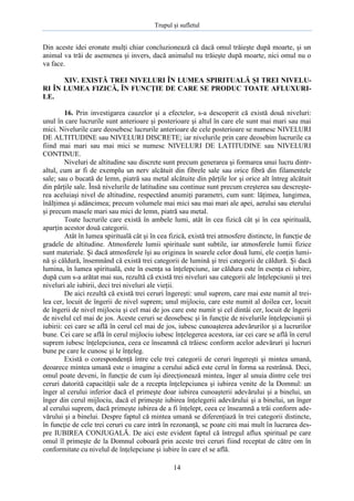 Trupul şi sufletul

Din aceste idei eronate mulţi chiar concluzionează că dacă omul trăieşte după moarte, şi un
animal va trăi de asemenea şi invers, dacă animalul nu trăieşte după moarte, nici omul nu o
va face.
XIV. EXISTĂ TREI NIVELURI ÎN LUMEA SPIRITUALĂ ŞI TREI NIVELURI ÎN LUMEA FIZICĂ, ÎN FUNCŢIE DE CARE SE PRODUC TOATE AFLUXURILE.
16. Prin investigarea cauzelor şi a efectelor, s-a descoperit că există două niveluri:
unul în care lucrurile sunt anterioare şi posterioare şi altul în care ele sunt mai mari sau mai
mici. Nivelurile care deosebesc lucrurile anterioare de cele posterioare se numesc NIVELURI
DE ALTITUDINE sau NIVELURI DISCRETE; iar nivelurile prin care deosebim lucrurile ca
fiind mai mari sau mai mici se numesc NIVELURI DE LATITUDINE sau NIVELURI
CONTINUE.
Niveluri de altitudine sau discrete sunt precum generarea şi formarea unui lucru dintraltul, cum ar fi de exemplu un nerv alcătuit din fibrele sale sau orice fibră din filamentele
sale; sau o bucată de lemn, piatră sau metal alcătuite din părţile lor şi orice alt întreg alcătuit
din părţile sale. Însă nivelurile de latitudine sau continue sunt precum creşterea sau descreşterea aceluiaşi nivel de altitudine, respectând anumiţi parametri, cum sunt: lăţimea, lungimea,
înălţimea şi adâncimea; precum volumele mai mici sau mai mari ale apei, aerului sau eterului
şi precum masele mari sau mici de lemn, piatră sau metal.
Toate lucrurile care există în ambele lumi, atât în cea fizică cât şi în cea spirituală,
aparţin acestor două categorii.
Atât în lumea spirituală cât şi în cea fizică, există trei atmosfere distincte, în funcţie de
gradele de altitudine. Atmosferele lumii spirituale sunt subtile, iar atmosferele lumii fizice
sunt materiale. Şi dacă atmosferele îşi au originea în soarele celor două lumi, ele conţin lumină şi căldură, însemnând că există trei categorii de lumină şi trei categorii de căldură. Şi dacă
lumina, în lumea spirituală, este în esenţa sa înţelepciune, iar căldura este în esenţa ei iubire,
după cum s-a arătat mai sus, rezultă că există trei niveluri sau categorii ale înţelepciunii şi trei
niveluri ale iubirii, deci trei niveluri ale vieţii.
De aici rezultă că există trei ceruri îngereşti: unul suprem, care mai este numit al treilea cer, locuit de îngerii de nivel suprem; unul mijlociu, care este numit al doilea cer, locuit
de îngerii de nivel mijlociu şi cel mai de jos care este numit şi cel dintâi cer, locuit de îngerii
de nivelul cel mai de jos. Aceste ceruri se deosebesc şi în funcţie de nivelurile înţelepciunii şi
iubirii: cei care se află în cerul cel mai de jos, iubesc cunoaşterea adevărurilor şi a lucrurilor
bune. Cei care se află în cerul mijlociu iubesc înţelegerea acestora, iar cei care se află în cerul
suprem iubesc înţelepciunea, ceea ce înseamnă că trăiesc conform acelor adevăruri şi lucruri
bune pe care le cunosc şi le înţeleg.
Există o corespondenţă între cele trei categorii de ceruri îngereşti şi mintea umană,
deoarece mintea umană este o imagine a cerului adică este cerul în forma sa restrânsă. Deci,
omul poate deveni, în funcţie de cum îşi direcţionează mintea, înger al unuia dintre cele trei
ceruri datorită capacităţii sale de a recepta înţelepciunea şi iubirea venite de la Domnul: un
înger al cerului inferior dacă el primeşte doar iubirea cunoaşterii adevărului şi a binelui, un
înger din cerul mijlociu, dacă el primeşte iubirea înţelegerii adevărului şi a binelui, un înger
al cerului suprem, dacă primeşte iubirea de a fi înţelept, ceea ce înseamnă a trăi conform adevărului şi a binelui. Despre faptul că mintea umană se diferenţiază în trei categorii distincte,
în funcţie de cele trei ceruri cu care intră în rezonanţă, se poate citi mai mult în lucrarea despre IUBIREA CONJUGALĂ. De aici este evident faptul că întregul aflux spiritual pe care
omul îl primeşte de la Domnul coboară prin aceste trei ceruri fiind receptat de către om în
conformitate cu nivelul de înţelepciune şi iubire în care el se află.
14

 