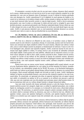 Trupul şi sufletul

O cunoaştere a acestor niveluri este de cea mai mare valoare, deoarece dacă oamenii
nu le cunosc, rămân ancoraţi în cel mai de jos nivel în care există simţurile corpului lor şi din
ignoranţa lor, care este un întuneric dens al înţelegerii, nu pot fi ridicaţi în lumina spirituală,
care este deasupra lor. Astfel, naturalismul îi ia în stăpânire în mod spontan de îndată ce încearcă să se intereseze şi să studieze despre suflet, mintea umană şi raţiune sau dacă îşi extind
şi mai mult interesul către lucrurile cereşti şi viaţa de după moarte. Astfel ei devin asemenea
persoanelor care stau în pieţe cu telescoape în mâini privind cerul şi strigând în gura mare
profeţii prosteşti; sau precum persoanele care flecăresc judecând despre fiecare obiect pe care
îl văd şi despre tot ceea ce aud, fără ca însă remarcile lor să fie mai mult decât logice sau raţionale. Astfel ei sunt precum măcelarii care se cred anatomişti talentaţi deoarece au cercetat
viscerele unui viţel şi a unei oi, doar pe dinafară dar nu şi pe dinăuntru.
XV. ÎN PRIMUL NIVEL SE AFLĂ LIMITELE, ÎN CEL DE-AL DOILEA CAUZELE, IAR ÎN CEL DE-AL TREILEA SE AFLĂ EFECTELE.
17. Cine nu a observat că sfârşitul nu este cauza, ci el produce cauza şi faptul că
această cauză nu este efectul ci ea produce efectul, în consecinţă, acestea sunt trei lucruri distincte care urmează una după cealaltă în ordine? În cazul omului, sfârşitul este iubirea voinţei
sale; ceea ce omul iubeşte aceasta îşi propune şi intenţionează să realizeze. Cauza sa este motivul înţelegerii sale, efectele sunt acţiunile trupului. Astfel, există trei lucruri în om care urmează unul după celălalt în ordine, în acelaşi mod în care nivelurile de altitudine urmează
unul după celălalt. Când acestea trei sunt stabilite, sfârşitul este în interiorul cauzei şi cu ajutorul cauzei sfârşitul se află în efect: astfel, acestea coexistă în efect. Ţinând cont de acestea,
se spune în Cuvânt că toţi trebuie să fim judecaţi în funcţie de acţiunile noastre, deoarece
sfârşitul sau iubirea voinţei noastre şi cauza sau motivul înţelegerii noastre sunt simultan prezente în efecte, care sunt acţiunile trupului nostru: astfel, calitatea completă a omului este
conţinută în ele.
Pentru aceia care nu cunosc aceste lucruri, nedistingând astfel scopul raţiunii, nu pot
să evite finalizarea ideilor, gândurilor lor, nici măcar la nivelul atomilor lui Epicur, monadelor lui Leibnitz, sau substanţelor simple ale lui Wolff. De aceea, ei îşi blochează înţelegerea,
astfel încât nici măcar nu pot gândi raţional despre afluxul spiritual, deoarece nu concep ideea
de progres. Dacă această substanţă simplă este divizată ea cade în neant. Astfel, înţelegerea
rămâne în lumina sa primordială (lumen), care provine din simţurile trupului şi nu mai avansează deloc. În consecinţă, cei ignoranţi ştiu doar că aspectul spiritual este un aspect natural
mai subtil, că animalele au raţiune la fel ca şi oamenii şi că sufletul este precum o pală de
vânt, aşa cum este respiraţia care iese din pieptul unei persoane atunci când aceasta moare. Şi
mai au numeroase idei care nu vorbesc despre lumină, ci despre întunericul adânc.
Aşa cum toate lucrurile din lumea spirituală precum şi cele din lumea fizică se formează conform acestor trei categorii, după cum s-a arătat în capitolul precedent, este evident
faptul că, inteligenţa constă în a le cunoaşte şi a le deosebi în mod corect, observând ordinea
în care ele apar. De asemenea, cu ajutorul acestor categorii, putem cunoaşte calitatea fiecărui
om atunci când se cunoaşte iubirea sa; deoarece, aşa cum s-a observat mai sus, sfârşitul care
aparţine voinţei, cauza care aparţine înţelegerii şi efectele, care aparţin trupului, provin din
iubirea sa (a omului) aşa cum copacul creşte din seminţele sale, sau aşa cum fructul creşte în
copac.
Există trei feluri de iubire: iubirea cerească, iubirea lumească şi iubirea faţă de propria
persoană; iubirea cerească este spirituală, iubirea lumească este materială, iar iubirea faţă de
propria persoană este trupească. Când iubirea este spirituală, toate lucrurile care provin din
ea, precum formele din esenţa lor, au o calitate spirituală. În consecinţă, dacă iubirea principală este iubirea lumească, sau iubirea de bunăstare, deci materială, toate lucrurile care provin
15

 