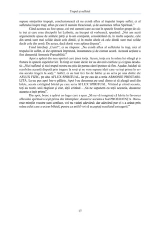 Trupul şi sufletul

supuse simţurilor trupeşti, concluzionează că nu există aflux al trupului înspre suflet, ci al
sufletului înspre trup; aflux pe care îl numim Ocazional, şi de asemenea Aflux Spiritual.”
Când acestea au fost spuse, cei trei oameni care au stat în spatele fostelor grupe de câte trei şi care erau discipolii lui Leibnitz, au început să vorbească, spunând: „Noi am auzit
argumentele spuse de ambele părţi şi le-am comparat, considerând că, în multe aspecte, cele
din urmă sunt mai solide decât cele dintâi, şi în multe altele că cele dintâi sunt mai solide
decât cele din urmă. De aceea, dacă doriţi vom aplana disputa”.
Fiind întrebaţi „Cum?”, ei au răspuns: „Nu există aflux al sufletului în trup, nici al
trupului în suflet, ci ele operează împreună, instantaneu şi de comun acord. Această acţiune a
fost denumită Armonie Prestabilită.”
Apoi a apărut din nou spiritul care ţinea torţa. Acum, torţa era în mâna lui stângă şi o
flutura în spatele capetelor lor. În timp ce toate ideile lor au devenit confuze şi ei ţipau deodată: „Nici sufletul şi nici trupul nostru nu ştiu de partea cărei ipoteze să fim. Aşadar, haideţi să
rezolvăm această dispută prin tragere la sorţi şi ne vom supune ideii care va ieşi prima în urma acestei trageri la sorţi.” Astfel, ei au luat trei foi de hârtie şi au scris pe una dintre ele
AFLUX FIZIC, pe alta AFLUX SPIRITUAL, iar pe cea de-a treia ARMONIE PRESTABILITĂ. Le-au pus apoi într-o pălărie. Apoi l-au desemnat pe unul dintre ei să aleagă unul din
bilete, acesta extrăgând biletul pe care scria AFLUX SPIRITUAL. Văzând şi citind aceasta,
toţi au rostit, unii răspicat şi clar, alţii ezitând - „Să ne supunem cu toţii acesteia, deoarece
aceasta a ieşit prima”.
Dar apoi, brusc a apărut un înger care a spus „Să nu vă imaginaţi că hârtia în favoarea
afluxului spiritual a ieşit prima din întâmplare, deoarece aceasta a fost PROVIDENŢA. Deoarece minţile voastre sunt confuze, voi nu vedeţi adevărul; dar adevărul pur vi s-a arătat prin
mâna celui care a extras biletul, pentru ca astfel voi să acceptaţi rezultatul extragerii.”

17

 