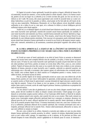 Trupul şi sufletul

3. Faptul că există o lume spirituală, locuită de spirite şi îngeri, diferită de lumea fizică (naturală), locuită de oameni, a fost ocultat până în zilele noastre, chiar şi în lumea creştină, pentru că nici un înger nu a coborât şi nu a rostit cuvinte din gură, iar nici un om nu s-a
ridicat ca să-l vadă. De aceea, din cauza ignoranţei care există în această lume şi a unei credinţe îndoielnice cu privire la paradis şi infern, omul poate să fie într-atât de orb încât să devină un ateu materialist. Mulţumesc Domnului că i-a făcut plăcere să-mi deschidă vederea
sufletului şi să o ridice la cer şi, mai apoi, să o coboare în infern şi să-mi înfăţişeze privirii
sufleteşti natura celor două aspecte.
Astfel mi s-a evidenţiat faptul că există două lumi distincte una faţă de cealaltă; una în
care toate lucrurile sunt spirituale, numită din această cauză lumea spirituală; iar cealaltă, în
care toate lucrurile sunt naturale sau fizice, numită lumea naturală sau fizică. Spiritele şi îngerii trăiesc în lumea lor şi oamenii într-a lor. Prin moarte, omul trece din lumea fizică în cea
spirituală, în care trăieşte pentru eternitate. Este necesar să cunoaştem unele informaţii despre
aceste două lumi deoarece lumea spirituală se revarsă în cea fizică şi dă naştere tuturor aspectelor sale: oamenii, animalele şi, de asemenea, constituie principiul vegetativ din arbori şi din
plante.
II. LUMEA SPIRITUALĂ A EXISTAT DE LA ÎNCEPUT ŞI CONTINUĂ SĂ
EXISTE DATORITĂ PROPRIULUI SĂU SOARE IAR LUMEA FIZICĂ DATORITĂ
SOARELUI SĂU
4. Există un soare al lumii spirituale şi un altul al lumii fizice şi aceasta se datorează
faptului că aceste lumi sunt complet diferite una de cealaltă, şi în plus, o lume îşi are originea
într-un soare. O lume în care toate lucrurile sunt spirituale nu poate să provină dintr-un soare
ale cărui produse sunt fizice, pentru că atunci ar exista doar aflux fizic, ceea ce, este contrar
ordinii. Faptul că lumea provine din soare şi nu soarele din lume este evident şi este urmarea
faptului că lumea, precum şi toate lucrurile care îi aparţin, subzistă cu ajutorul soarelui; iar
subzistenţa este o dovadă a existenţei, deci putem spune că subzistenţa este existenţă perpetuă. Astfel, este evident faptul că, dacă soarele ar fi îndepărtat pentru o vreme, lumea sa ar
cădea în haos, iar haosul acesta în nimic.
Pot să certific faptul că în lumea spirituală există un soare care este diferit de cel din
lumea fizică, pentru că l-am văzut: înfricoşător în aparenţă, având aproape aceeaşi mărime ca
şi soarele nostru şi fiind situat la aproximativ aceeaşi distanţă de îngeri precum soarele nostru
este faţă de oameni. Totuşi el nu răsare şi nici nu apune, ci stă nemişcat într-o atitudine de
mijloc între zenit şi orizont, acolo de unde îngerii primesc lumina şi primăvara sa perpetuă de
care se bucură mereu.
Un om căruia îi este dat să gândească şi care nu ştie nimic despre soarele lumii spirituale, poate deveni nesăbuit în ideea sa despre creaţia universului. Când ajunge să se gândească cu seriozitate asupra acestui subiect, el nu îl percepe altfel decât ca fiind de la natură;
deoarece originea naturii este soarele, căci soarele lui este ca un creator. Mai mult, nimeni nu
poate avea o percepţie asupra afluxului spiritual dacă nu-i cunoaşte şi originea: deoarece tot
afluxul provine de la soare; afluxul spiritual de la soarele specific lumii spirituale şi afluxul
fizic de la soarele propriu lumii fizice. Viziunea interioară a unui om, care este viziunea minţii şi a sufletului, primeşte afluxuri de la soarele spiritual; dar viziunea exterioară care este a
trupului, primeşte afluxuri de la soarele fizic. Atunci când acţionează, afluxurile se unesc, tot
aşa cum sufletul se uneşte cu trupul.
De aici, este evident în ce orbire, întuneric şi prostie pot cădea cei care nu ştiu nimic
despre lumea spirituală şi soarele acesteia, în orbire - pentru că mintea, depinzând numai de
ceea ce pot vedea ochii, ajunge, în capacitatea sa de a raţiona, să fie precum un liliac care
zboară noaptea în toate direcţiile, uneori agăţându-se în hainele puse la uscat, în întuneric 3

 