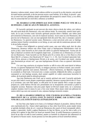 Trupul şi sufletul

deoarece vederea minţii, atunci când vederea ochilor se revarsă în ea din interior, este privată
de toată lumina spirituală, şi devine precum aceea a unei bufniţe. Şi în sfârşit, în prostie - pentru că omul încă mai gândeşte despre spiritualitate din perspectiva naturii fizice, şi nu altfel,
deci în consecinţă într-un mod idiot, nebunesc şi nesăbuit.
III. SOARELE LUMII SPIRITUALE ESTE IUBIRE PURĂ CE VINE DE LA
DUMNEZEU, CARE SE AFLĂ ÎN MIJLOCUL ACESTUIA
5. Lucrurile spirituale nu pot proveni din nimic altceva decât din iubire, nici iubirea
din altă sursă decât din Dumnezeu, care este iubirea însăşi. În consecinţă, soarele lumii spirituale, de la care izvorăsc toate lucrurile spirituale precum dintr-o fântână, este iubire pură
provenind de la Dumnezeu, care este în mijlocul acestuia. Acest soare nu este Dumnezeu, dar
provine de la Dumnezeu: este cea mai apropiată sferă din jurul Său, deci o emanaţie a puterii
lui Dumnezeu. Cu ajutorul acestui soare, Dumnezeu a creat universul; prin care se înţelege
unitatea tuturor lumilor considerate ca un întreg, şi care sunt atât de numeroase precum stelele de pe bolta cerească.
Creaţia a fost înfăptuită cu ajutorul acelui soare, care este iubire pură, deci de către
Dumnezeu, deoarece iubirea este chiar Fiinţa vieţii şi înţelepciunea Manifestarea vieţii de
acolo şi deci, toate lucrurile au fost create din iubire cu ajutorul înţelepciunii. Acesta este de
fapt şi înţelesul cuvintelor din Evanghelia după Ioan: „Cuvântul era cu Dumnezeu şi Cuvântul era Dumnezeu. Toate lucrurile au fost făcute prin El; şi nimic din ce a fost făcut n-a fost
făcut fără El: şi lumea a fost făcută prin El” (Ioan 1:1, 3, 10). Aici Cuvântul reprezintă Adevărul Divin, precum şi înţelepciunea Divină şi de aceea, aici Cuvântul este numit „lumina
care iluminează pe oricare om”, aşa cum înţelepciunea Divină o face cu ajutorul Adevărului
Divin.
Cei care trag concluzia că originea lumilor se află în orice altă sursă decât în Iubirea
Divină, cu ajutorul înţelepciunii Divine, se amăgesc precum cei bolnavi mintal, care consideră că apariţiile spectrale sunt oameni, fantomele - obiecte luminoase, iar făpturile imaginare
le consideră ca fiind reale. Universul este o creaţie coerentă, înfăptuită din iubire, cu ajutorul
cunoaşterii şi veţi înţelege aceasta, dacă sunteţi capabili să vedeţi conexiunea lucrurilor în
ordine, de la primele până la ultimele principii.
Aşa cum Dumnezeu este Unul, aşa şi soarele spiritual este unul. Lucrurile spirituale
nu pot oferi indicii exacte despre expansiunea spaţiului, deoarece acestea derivă din el. Esenţa şi existenţa, care sunt fără spaţiu, se află peste tot în toate spaţiile fără a ocupa un spaţiu
propriu-zis; astfel Iubirea Divină este pretutindeni de la începuturile universului şi până la
marginile acestuia. Raţiunea vede prea puţin faptul că Divinul umple totul, iar o asemenea
umplere menţine totul în starea în care a fost creat iniţial. Doar atunci când este pătrunsă de
natura iubirii aşa cum este aceasta în sine, raţiunea înţelege misterele creaţiei.
IV. DE LA SOARELE SPIRITUAL VINE CĂLDURA ŞI LUMINA. CĂLDURA
PROVENITĂ DE LA ACESTA ESTE ÎN ESENŢĂ IUBIRE, IAR LUMINA CARE
VINE DE LA EL ESTE ÎN ESENŢA EI ÎNŢELEPCIUNE
6. Este bine ştiut faptul că în lume şi în limbajul obişnuit al preoţilor, Iubirea Divină
este exprimată prin foc. Atunci când rugăciunea se face către focul divin, poate umple inima
şi aprinde dorinţele sfinte de a-L venera pe Dumnezeu din cauză că focul corespunde iubirii,
aşadar o reprezintă. Astfel a apărut Dumnezeu în faţa lui Moise, ca un foc într-o tufă, şi în
acelaşi fel a apărut în faţa fiilor lui Israel pe muntele Sinai. Şi astfel Dumnezeu a poruncit ca
focul de pe altar să ardă în mod continuu, pentru ca luminile în sfeşnicele din tabernacul să
fie aprinse în fiecare seară. Aceste porunci au fost date pentru că focul semnifică iubirea.
4

 