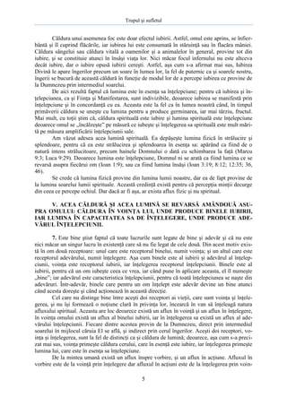 Trupul şi sufletul

Căldura unui asemenea foc este doar efectul iubirii. Astfel, omul este aprins, se înfierbântă şi îl cuprind flăcările, iar iubirea lui este consumată în stăruinţă sau în flacăra mâniei.
Căldura sângelui sau căldura vitală a oamenilor şi a animalelor în general, provine tot din
iubire, şi se constituie atunci în însăşi viaţa lor. Nici măcar focul infernului nu este altceva
decât iubire, dar o iubire opusă iubirii cereşti. Astfel, aşa cum s-a afirmat mai sus, Iubirea
Divină le apare îngerilor precum un soare în lumea lor, la fel de puternic ca şi soarele nostru,
îngerii se bucură de această căldură în funcţie de modul lor de a percepe iubirea ce provine de
la Dumnezeu prin intermediul soarelui.
De aici rezultă faptul că lumina este în esenţa sa înţelepciune; pentru că iubirea şi înţelepciunea, ca şi Fiinţa şi Manifestarea, sunt indivizibile, deoarece iubirea se manifestă prin
înţelepciune şi în concordanţă cu ea. Aceasta este la fel ca în lumea noastră când, în timpul
primăverii căldura se uneşte cu lumina pentru a produce germinarea, iar mai târziu, fructul.
Mai mult, cu toţii ştim că, căldura spirituală este iubire şi lumina spirituală este înţelepciune
deoarece omul se „încălzeşte” pe măsură ce iubeşte şi înţelegerea sa spirituală este mult mărită pe măsura amplificării înţelepciunii sale.
Am văzut adesea acea lumină spirituală. Ea depăşeşte lumina fizică în strălucire şi
splendoare, pentru că ea este strălucirea şi splendoarea în esenţa sa: apărând ca fiind de o
natură intens strălucitoare, precum hainele Domnului o dată cu schimbarea la faţă (Marcu
9:3; Luca 9:29). Deoarece lumina este înţelepciune, Domnul ni se arată ca fiind lumina ce se
revarsă asupra fiecărui om (Ioan 1:9); sau ca fiind lumina însăşi (Ioan 3:19; 8:12; 12:35; 36,
46).
Se crede că lumina fizică provine din lumina lumii noastre, dar ea de fapt provine de
la lumina soarelui lumii spirituale. Această credinţă există pentru că percepţia minţii decurge
din ceea ce percepe ochiul. Dar dacă ar fi aşa, ar exista aflux fizic şi nu spiritual.
V. ACEA CĂLDURĂ ŞI ACEA LUMINĂ SE REVARSĂ AMÂNDOUĂ ASUPRA OMULUI: CĂLDURA ÎN VOINŢA LUI, UNDE PRODUCE BINELE IUBIRII,
IAR LUMINA ÎN CAPACITATEA SA DE ÎNŢELEGERE, UNDE PRODUCE ADEVĂRUL ÎNŢELEPCIUNII.
7. Este bine ştiut faptul că toate lucrurile sunt legate de bine şi adevăr şi că nu este
nici măcar un singur lucru în existenţă care să nu fie legat de cele două. Din acest motiv există în om două receptoare: unul care este receptorul binelui, numit voinţa; şi un altul care este
receptorul adevărului, numit înţelegere. Aşa cum binele este al iubirii şi adevărul al înţelepciunii, voinţa este receptorul iubirii, iar înţelegerea receptorul înţelepciunii. Binele este al
iubirii, pentru că un om iubeşte ceea ce vrea, iar când pune în aplicare aceasta, el îl numeşte
„bine”; iar adevărul este caracteristica înţelepciunii, pentru că toată înţelepciunea se naşte din
adevăruri. Într-adevăr, binele care pentru un om înţelept este adevăr devine un bine atunci
când acesta doreşte şi când acţionează în această direcţie.
Cel care nu distinge bine între aceşti doi receptori ai vieţii, care sunt voinţa şi înţelegerea, şi nu îşi formează o noţiune clară în privinţa lor, încearcă în van să înţeleagă natura
afluxului spiritual. Aceasta are loc deoarece există un aflux în voinţă şi un aflux în înţelegere,
în voinţa omului există un aflux al binelui iubirii, iar în înţelegerea sa există un aflux al adevărului înţelepciunii. Fiecare dintre acestea provin de la Dumnezeu, direct prin intermediul
soarelui în mijlocul căruia El se află, şi indirect prin cerul îngerilor. Aceşti doi receptori, voinţa şi înţelegerea, sunt la fel de distincţi ca şi căldura de lumină; deoarece, aşa cum s-a precizat mai sus, voinţa primeşte căldura cerului, care în esenţă este iubire, iar înţelegerea primeşte
lumina lui, care este în esenţa sa înţelepciune.
De la mintea umană există un aflux înspre vorbire, şi un aflux în acţiune. Afluxul în
vorbire este de la voinţă prin înţelegere dar afluxul în acţiuni este de la înţelegerea prin voin5

 